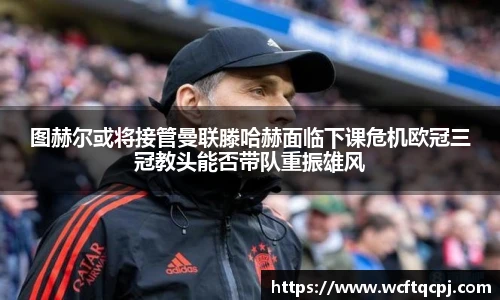 图赫尔或将接管曼联滕哈赫面临下课危机欧冠三冠教头能否带队重振雄风